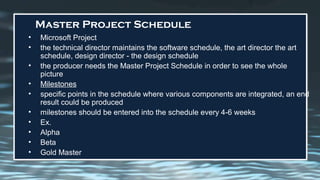 Master Project Schedule
• Microsoft Project
• the technical director maintains the software schedule, the art director the art
schedule, design director - the design schedule
• the producer needs the Master Project Schedule in order to see the whole
picture
• Milestones
• specific points in the schedule where various components are integrated, an end
result could be produced
• milestones should be entered into the schedule every 4-6 weeks
• Ex.
• Alpha
• Beta
• Gold Master
 