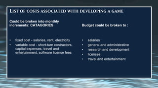 Could be broken into monthly
increments: CATAGORIES
• fixed cost - salaries, rent, electricity
• variable cost - short-turn contractors,
capital expenses, travel and
entertainment, software license fees
Budget could be broken to :
• salaries
• general and administrative
• research and development
• licenses
• travel and entertainment
 