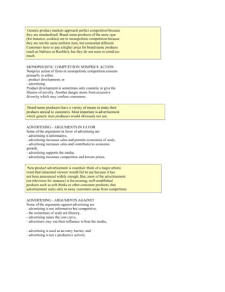 Generic product markets approach perfect competition because
they are standardized. Brand name products of the same type
(for instance, cookies) are in monopolistic competition because
they are not the same uniform item, but somewhat different.
Customers have to pay a higher price for brand name products
(such as Nabisco or Keebler), but they do not seem to mind too
much.
MONOPOLISTIC COMPETITION NONPRICE ACTION
Nonprice action of firms in monopolistic competition consists
primarily in either
- product development, or
- advertising.
Product development is sometimes only cosmetic to give the
illusion of novelty. Another danger stems from excessive
diversity which may confuse consumers.
Brand name producers have a variety of means to make their
products special to customers. Most important is advertisement
which generic item producers would obviously not use.
ADVERTISING - ARGUMENTS IN FAVOR
Some of the arguments in favor of advertising are
- advertising is informative,
- advertising increases sales and permits economies of scale,
- advertising increases sales and contributes to economic
growth,
- advertising supports the media,
- advertising increases competition and lowers prices.
New product advertisement is essential: think of a major artistic
event that interested viewers would fail to see because it has
not been announced widely enough. But, most of the advertisement
(on television for instance) is for existing, well-established
products such as soft drinks or other consumer products; that
advertisement seeks only to sway customers away from competitors.
ADVERTISING - ARGUMENTS AGAINST
Some of the arguments against advertising are
- advertising is not informative but competitive,
- the economies of scale are illusory,
- advertising raises the cost curve,
- advertisers may use their influence to bias the media,
- advertising is used as an entry barrier, and
- advertising is not a productive activity.
 