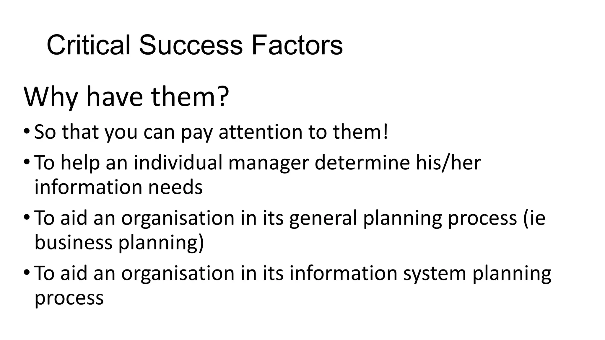Critical Success Factors
Why have them?
•So that you can pay attention to them!
•To help an individual manager determine his/her
information needs
•To aid an organisation in its general planning process (ie
business planning)
•To aid an organisation in its information system planning
process
 