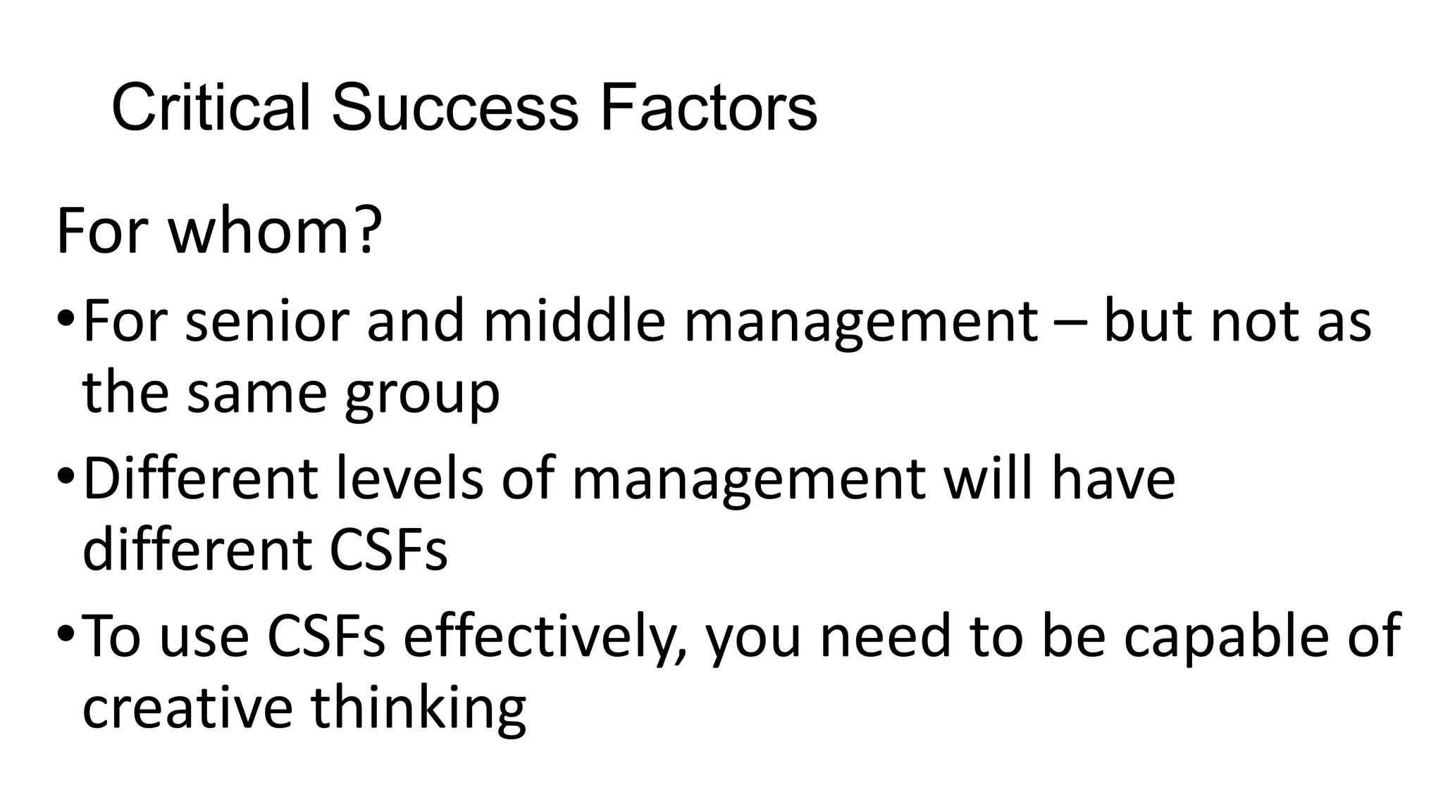 Critical Success Factors
For whom?
•For senior and middle management – but not as
the same group
•Different levels of management will have
different CSFs
•To use CSFs effectively, you need to be capable of
creative thinking
 