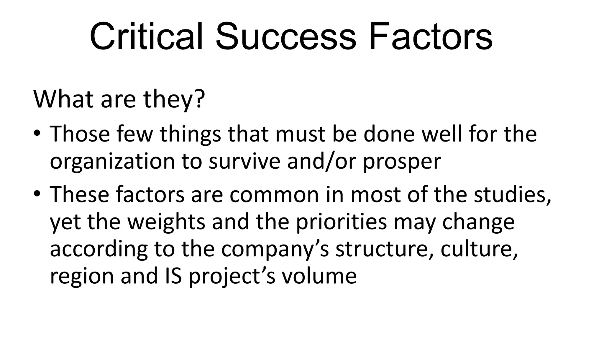 Critical Success Factors
What are they?
• Those few things that must be done well for the
organization to survive and/or prosper
• These factors are common in most of the studies,
yet the weights and the priorities may change
according to the company’s structure, culture,
region and IS project’s volume
 
