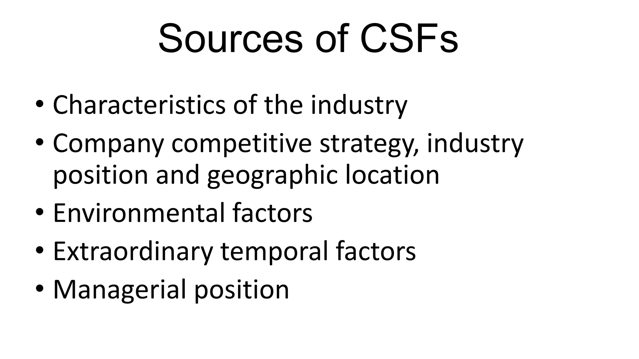 Sources of CSFs
• Characteristics of the industry
• Company competitive strategy, industry
position and geographic location
• Environmental factors
• Extraordinary temporal factors
• Managerial position
 