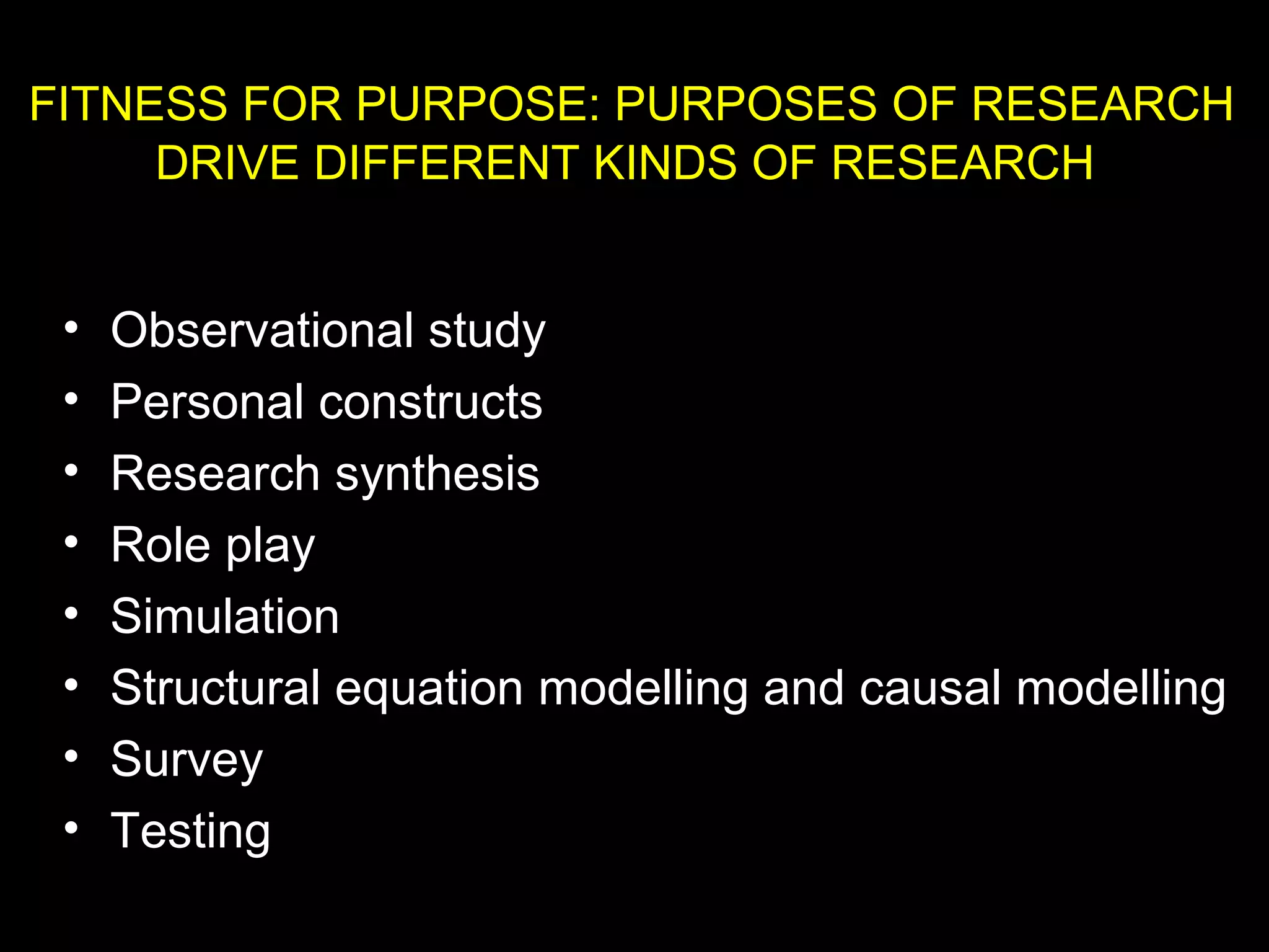 • Observational study
• Personal constructs
• Research synthesis
• Role play
• Simulation
• Structural equation modelling and causal modelling
• Survey
• Testing
FITNESS FOR PURPOSE: PURPOSES OF RESEARCH
DRIVE DIFFERENT KINDS OF RESEARCH
 