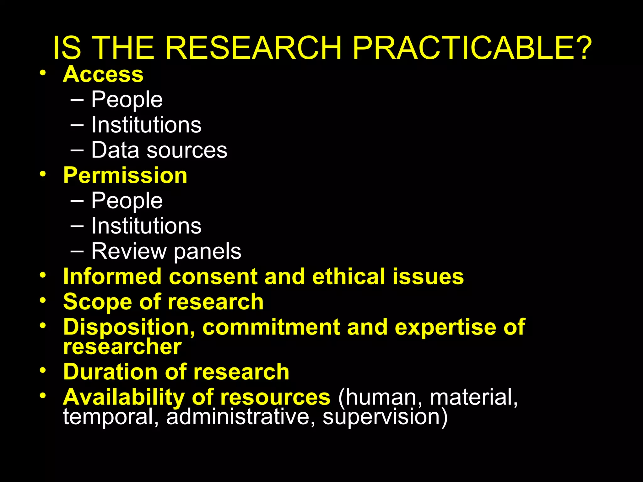 • Access
– People
– Institutions
– Data sources
• Permission
– People
– Institutions
– Review panels
• Informed consent and ethical issues
• Scope of research
• Disposition, commitment and expertise of
researcher
• Duration of research
• Availability of resources (human, material,
temporal, administrative, supervision)
IS THE RESEARCH PRACTICABLE?
 