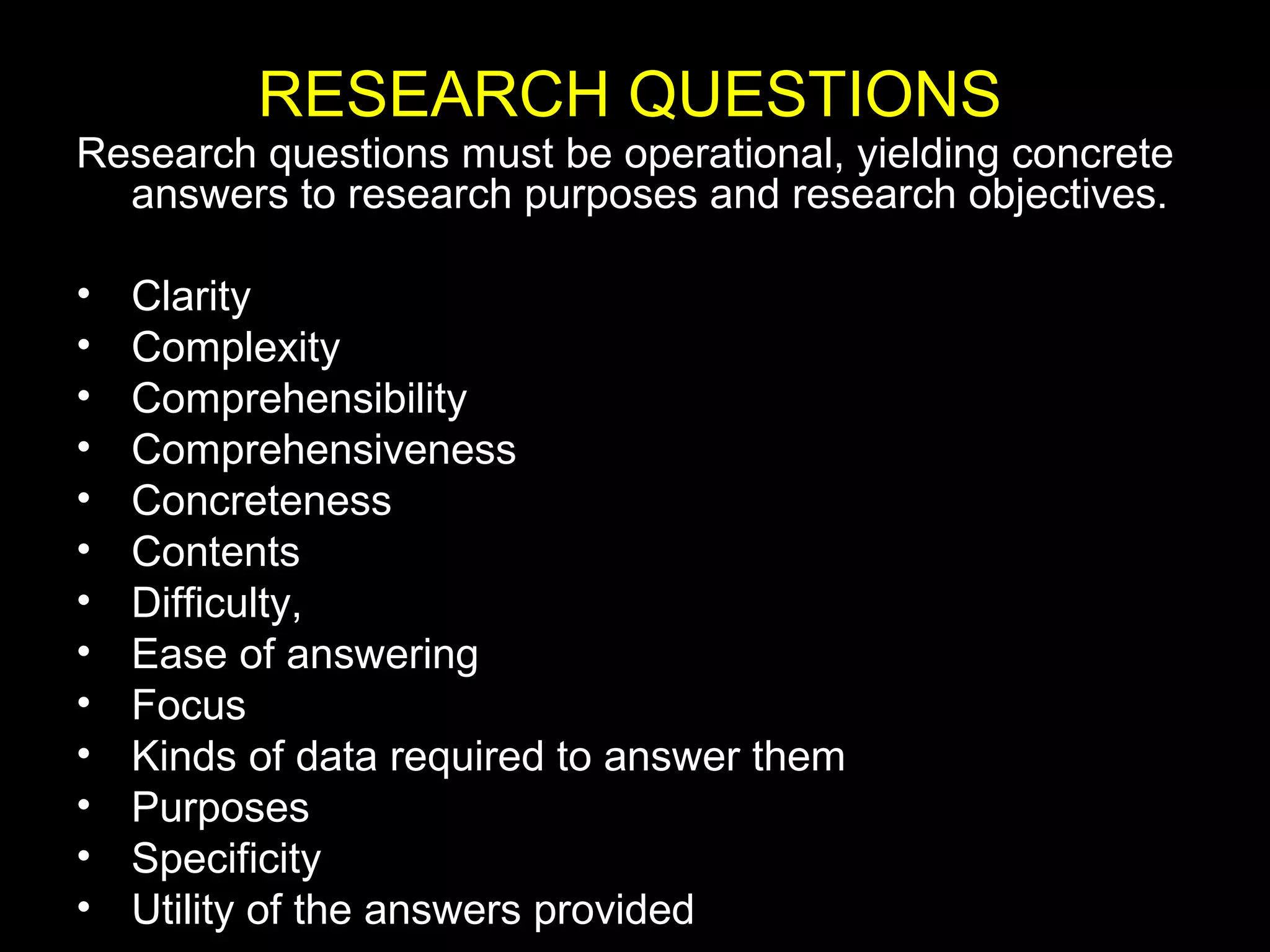 Research questions must be operational, yielding concrete
answers to research purposes and research objectives.
• Clarity
• Complexity
• Comprehensibility
• Comprehensiveness
• Concreteness
• Contents
• Difficulty,
• Ease of answering
• Focus
• Kinds of data required to answer them
• Purposes
• Specificity
• Utility of the answers provided
RESEARCH QUESTIONS
 