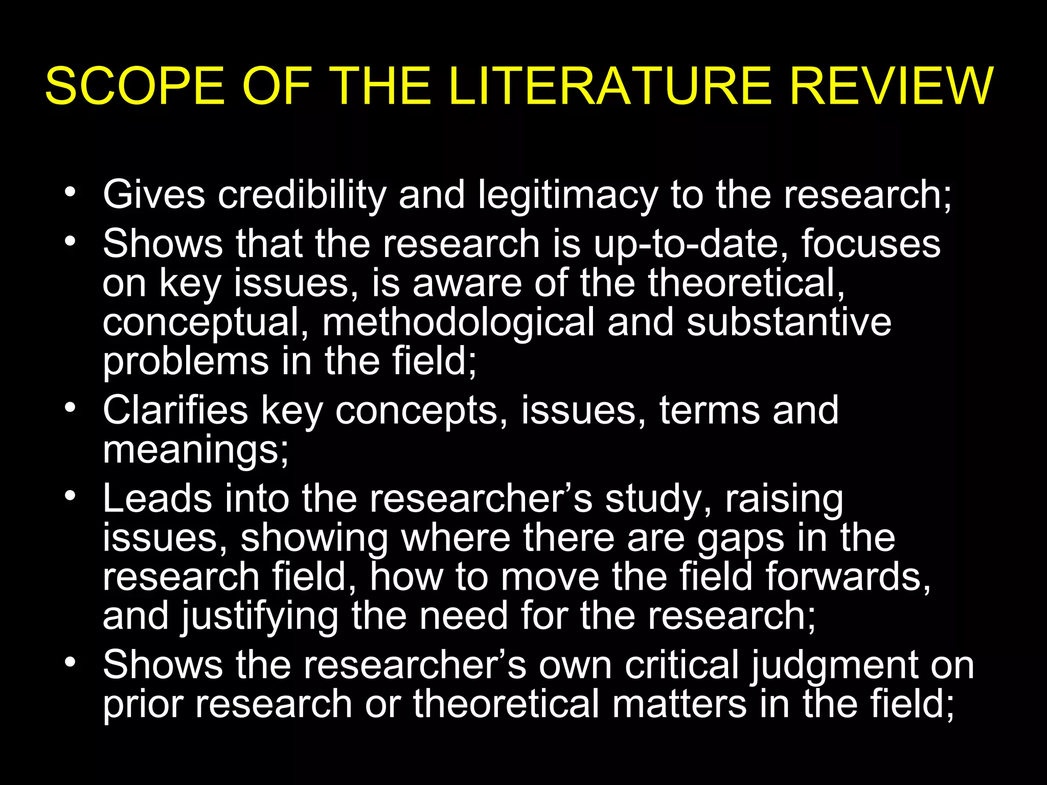 • Gives credibility and legitimacy to the research;
• Shows that the research is up-to-date, focuses
on key issues, is aware of the theoretical,
conceptual, methodological and substantive
problems in the field;
• Clarifies key concepts, issues, terms and
meanings;
• Leads into the researcher’s study, raising
issues, showing where there are gaps in the
research field, how to move the field forwards,
and justifying the need for the research;
• Shows the researcher’s own critical judgment on
prior research or theoretical matters in the field;
SCOPE OF THE LITERATURE REVIEW
 