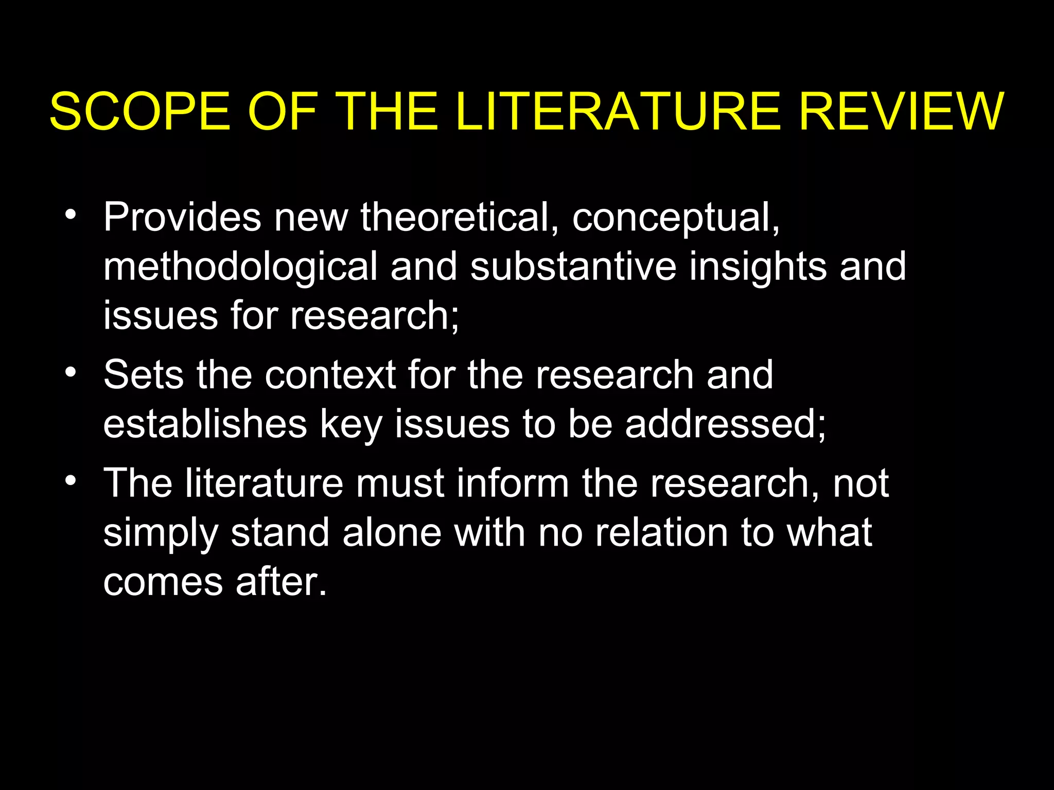 • Provides new theoretical, conceptual,
methodological and substantive insights and
issues for research;
• Sets the context for the research and
establishes key issues to be addressed;
• The literature must inform the research, not
simply stand alone with no relation to what
comes after.
SCOPE OF THE LITERATURE REVIEW
 