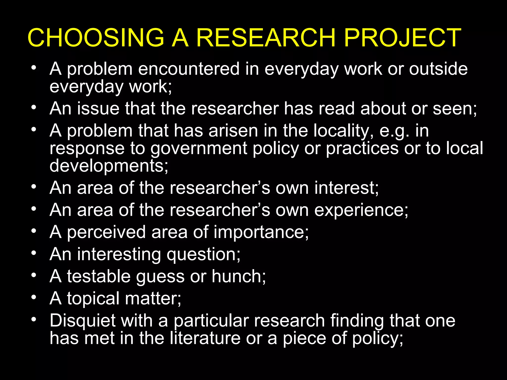 • A problem encountered in everyday work or outside
everyday work;
• An issue that the researcher has read about or seen;
• A problem that has arisen in the locality, e.g. in
response to government policy or practices or to local
developments;
• An area of the researcher’s own interest;
• An area of the researcher’s own experience;
• A perceived area of importance;
• An interesting question;
• A testable guess or hunch;
• A topical matter;
• Disquiet with a particular research finding that one
has met in the literature or a piece of policy;
CHOOSING A RESEARCH PROJECT
 