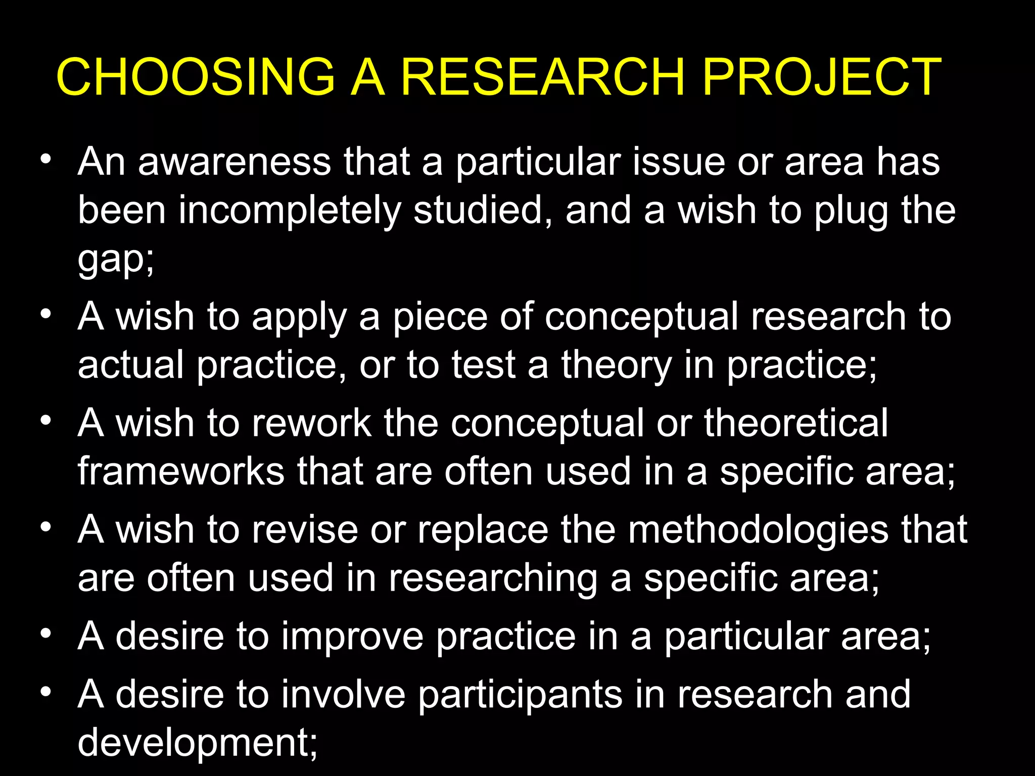 • An awareness that a particular issue or area has
been incompletely studied, and a wish to plug the
gap;
• A wish to apply a piece of conceptual research to
actual practice, or to test a theory in practice;
• A wish to rework the conceptual or theoretical
frameworks that are often used in a specific area;
• A wish to revise or replace the methodologies that
are often used in researching a specific area;
• A desire to improve practice in a particular area;
• A desire to involve participants in research and
development;
CHOOSING A RESEARCH PROJECT
 
