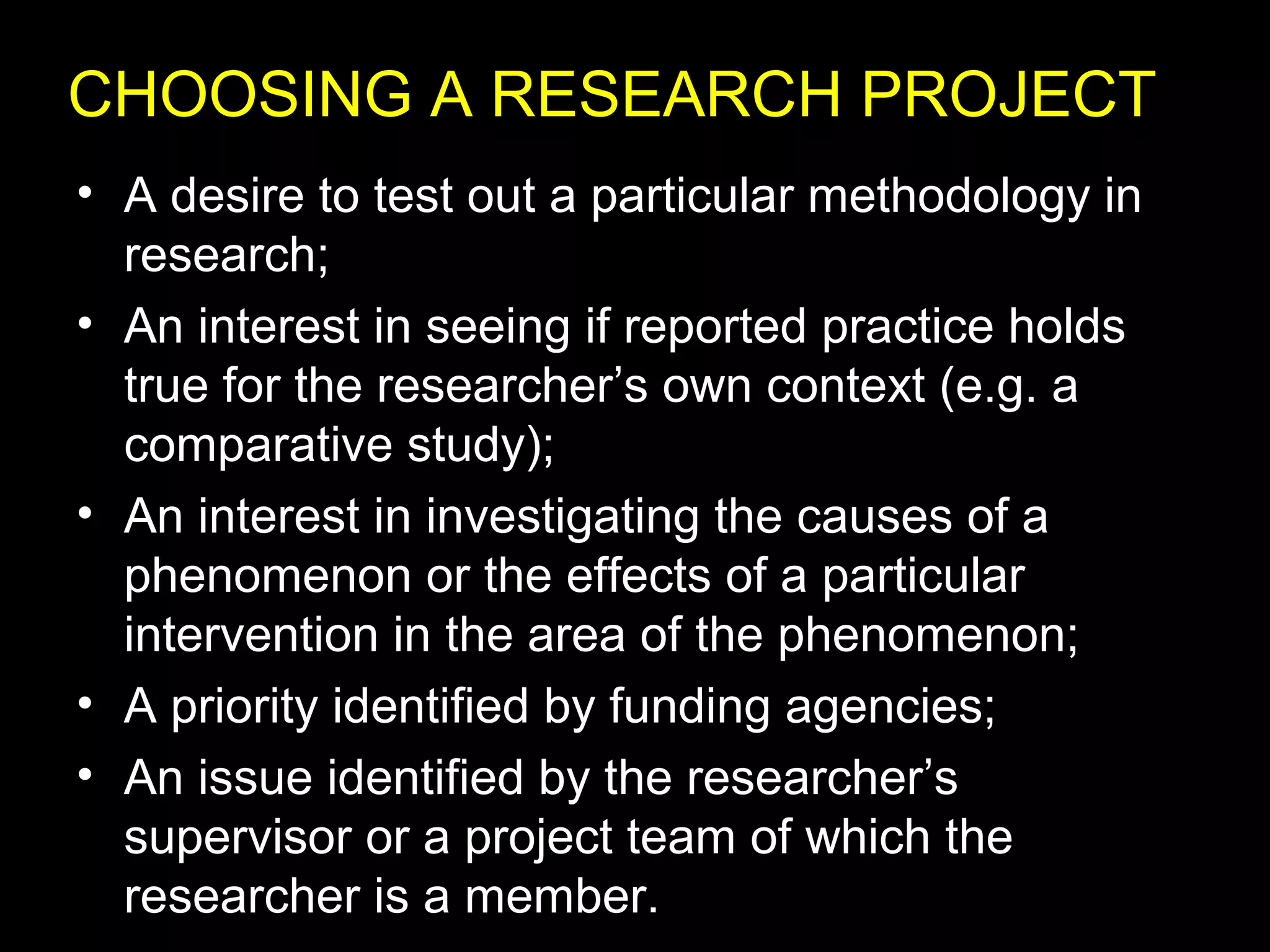 • A desire to test out a particular methodology in
research;
• An interest in seeing if reported practice holds
true for the researcher’s own context (e.g. a
comparative study);
• An interest in investigating the causes of a
phenomenon or the effects of a particular
intervention in the area of the phenomenon;
• A priority identified by funding agencies;
• An issue identified by the researcher’s
supervisor or a project team of which the
researcher is a member.
CHOOSING A RESEARCH PROJECT
 