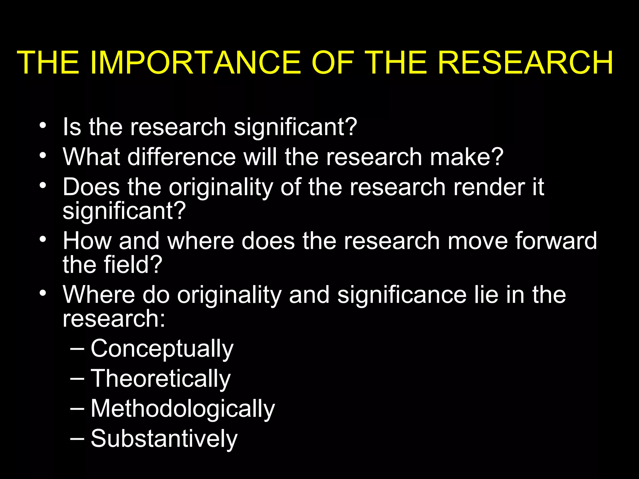 • Is the research significant?
• What difference will the research make?
• Does the originality of the research render it
significant?
• How and where does the research move forward
the field?
• Where do originality and significance lie in the
research:
– Conceptually
– Theoretically
– Methodologically
– Substantively
THE IMPORTANCE OF THE RESEARCH
 