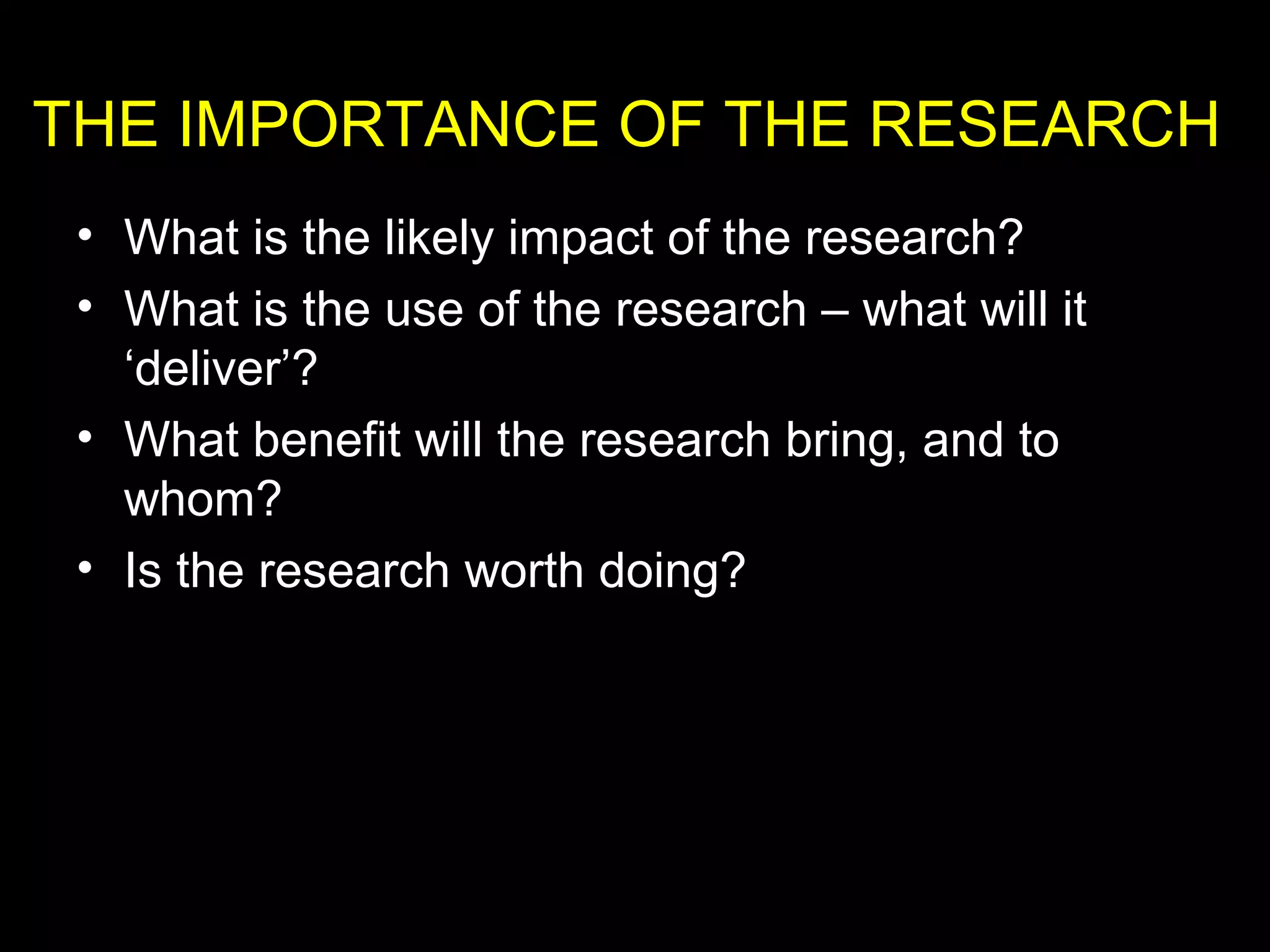 • What is the likely impact of the research?
• What is the use of the research – what will it
‘deliver’?
• What benefit will the research bring, and to
whom?
• Is the research worth doing?
THE IMPORTANCE OF THE RESEARCH
 