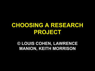 CHOOSING A RESEARCH
PROJECT
© LOUIS COHEN, LAWRENCE
MANION, KEITH MORRISON
 