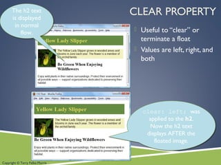 Copyright © Terry Felke-Morris
CLEAR PROPERTY
 Useful to “clear” or
terminate a float
 Values are left, right, and
both
The h2 text
is displayed
in normal
flow.
The h2 text
is displayed
in normal
flow.
clear: left; was
applied to the h2.
Now the h2 text
displays AFTER the
floated image.
clear: left; was
applied to the h2.
Now the h2 text
displays AFTER the
floated image.
 