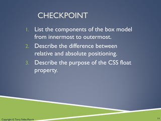 Copyright © Terry Felke-Morris
CHECKPOINT
1. List the components of the box model
from innermost to outermost.
2. Describe the difference between
relative and absolute positioning.
3. Describe the purpose of the CSS float
property.
14
 