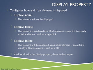Copyright © Terry Felke-Morris
DISPLAY PROPERTY
 Configures how and if an element is displayed
 display: none;
 The element will not be displayed.
 display: block;
 The element is rendered as a block element – even if it is actually
an inline element, such as a hyperlink.
 display: inline;
 The element will be rendered as an inline element – even if it is
actually a block element – such as a <li>.
 You’ll work with the display property later in the chapter.
15
 
