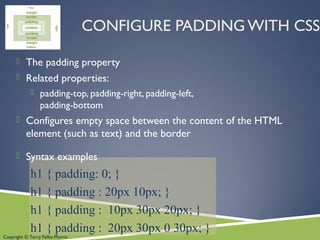 Copyright © Terry Felke-Morris
CONFIGURE PADDING WITH CSS
 The padding property
 Related properties:
 padding-top, padding-right, padding-left,
padding-bottom
 Configures empty space between the content of the HTML
element (such as text) and the border
 Syntax examples
h1 { padding: 0; }
h1 { padding : 20px 10px; }
h1 { padding : 10px 30px 20px; }
h1 { padding : 20px 30px 0 30px; }
 