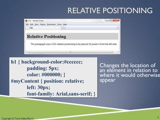 Copyright © Terry Felke-Morris
RELATIVE POSITIONING
Changes the location of
an element in relation to
where it would otherwise
appear
8
h1 { background-color:#cccccc;
padding: 5px;
color: #000000; }
#myContent { position: relative;
left: 30px;
font-family: Arial,sans-serif; }
h1 { background-color:#cccccc;
padding: 5px;
color: #000000; }
#myContent { position: relative;
left: 30px;
font-family: Arial,sans-serif; }
 