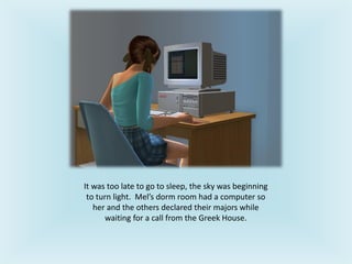 It was too late to go to sleep, the sky was beginning
to turn light. Mel’s dorm room had a computer so
her and the others declared their majors while
waiting for a call from the Greek House.
 