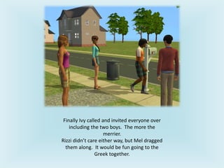 Finally Ivy called and invited everyone over
including the two boys. The more the
merrier.
Rizzi didn’t care either way, but Mel dragged
them along. It would be fun going to the
Greek together.
 