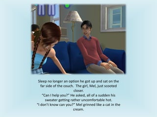 Sleep no longer an option he got up and sat on the
far side of the couch. The girl, Mel, just scooted
closer.
“Can I help you?” He asked, all of a sudden his
sweater getting rather uncomfortable hot.
“I don’t know can you?” Mel grinned like a cat in the
cream.
 