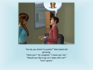 “Jim do you think I’m pretty?” Mel asked still
grinning.
“Heck yes!.” He coughed, “I mean yes I do.”
“Would you like to go on a date with me?”
“Sure I guess.”
 