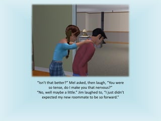 “Isn’t that better?” Mel asked, then laugh, “You were
so tense, do I make you that nervous?”
“No, well maybe a little.” Jim laughed to, “I just didn’t
expected my new roommate to be so forward.”
 