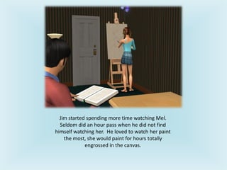 Jim started spending more time watching Mel.
Seldom did an hour pass when he did not find
himself watching her. He loved to watch her paint
the most, she would paint for hours totally
engrossed in the canvas.
 