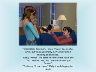 “Charmeleon Pokémon, I know it’s only been a shot
while, but would you marry me?” Jimmy asked
kneeling on one knee.
“Really Jimmy?” Mel asked in a breathless voice, She
“Yes, I love you Mel, and I want to be with you
forever.”
“Yes Jimmy I’ll marry you!” Mel grinned clapping her
hands.
 