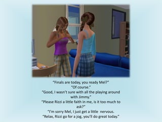 “Finals are today, you ready Mel?”
“Of course.”
“Good, I wasn’t sure with all the playing around
with Jimmy.”
“Please Rizzi a little faith in me, is it too much to
ask?”
“I’m sorry Mel, I just get a little nervous.
“Relax, Rizzi go for a jog, you’ll do great today.”
 