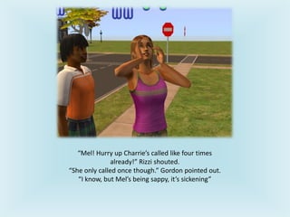 “Mel! Hurry up Charrie’s called like four times
already!” Rizzi shouted.
“She only called once though.” Gordon pointed out.
“I know, but Mel’s being sappy, it’s sickening”
 