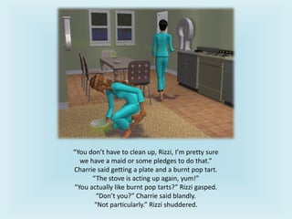 “You don’t have to clean up, Rizzi, I’m pretty sure
we have a maid or some pledges to do that.”
Charrie said getting a plate and a burnt pop tart.
“The stove is acting up again, yum!”
“You actually like burnt pop tarts?” Rizzi gasped.
“Don’t you?” Charrie said blandly.
“Not particularly.” Rizzi shuddered.
 
