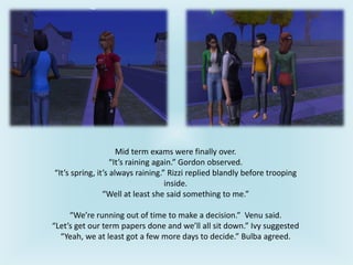 Mid term exams were finally over.
“It’s raining again.” Gordon observed.
“It’s spring, it’s always raining.” Rizzi replied blandly before trooping
inside.
“Well at least she said something to me.”
“We’re running out of time to make a decision.” Venu said.
“Let’s get our term papers done and we’ll all sit down.” Ivy suggested
“Yeah, we at least got a few more days to decide.” Bulba agreed.
 