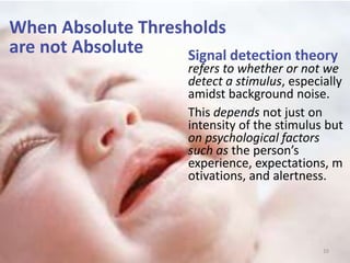 When Absolute Thresholds
are not Absolute
10
Signal detection theory
refers to whether or not we
detect a stimulus, especially
amidst background noise.
This depends not just on
intensity of the stimulus but
on psychological factors
such as the person’s
experience, expectations, m
otivations, and alertness.
 