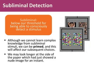 Subliminal Detection
 Although we cannot learn complex
knowledge from subliminal
stimuli, we can be primed, and this
will affect our subsequent choices.
 We may look longer at the side of
the paper which had just showed a
nude image for an instant.
Subliminal:
below our threshold for
being able to consciously
detect a stimulus
 