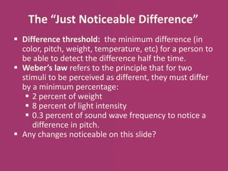  Difference threshold: the minimum difference (in
color, pitch, weight, temperature, etc) for a person to
be able to detect the difference half the time.
 Weber’s law refers to the principle that for two
stimuli to be perceived as different, they must differ
by a minimum percentage:
 2 percent of weight
 8 percent of light intensity
 0.3 percent of sound wave frequency to notice a
difference in pitch.
 Any changes noticeable on this slide?
The “Just Noticeable Difference”
 