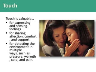 Touch
Touch is valuable…
 for expressing
and sensing
feelings.
 for sharing
affection, comfort
, and support.
 for detecting the
environment in
multiple
ways, such as
pressure, warmth
, cold, and pain.
 
