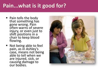 Pain...what is it good for?
 Pain tells the body
that something has
gone wrong. Pain
often warns of severe
injury, or even just to
shift positions in a
chair to keep blood
flowing.
 Not being able to feel
pain, as in Ashley’s
case, means not being
able to tell when we
are injured, sick, or
causing damage to
our bodies.
 