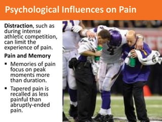Psychological Influences on Pain
Distraction, such as
during intense
athletic competition,
can limit the
experience of pain.
Pain and Memory
 Memories of pain
focus on peak
moments more
than duration.
 Tapered pain is
recalled as less
painful than
abruptly-ended
pain.
 
