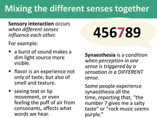 Mixing the different senses together
Sensory interaction occurs
when different senses
influence each other.
For example:
 a burst of sound makes a
dim light source more
visible.
 flavor is an experience not
only of taste, but also of
smell and texture.
 seeing text or lip
movement, or even
feeling the puff of air from
consonants, affects what
words we hear.
456789
Synaesthesia is a condition
when perception in one
sense is triggered by a
sensation in a DIFFERENT
sense.
Some people experience
synaesthesia all the
time, reporting that, “the
number 7 gives me a salty
taste” or “rock music seems
purple.”
 