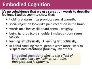 Embodied Cognition
 holding a warm mug promotes social warmth.
 social rejection looks like pain reception in the brain.
 words on a heavy clipboard seem… weighty.
 being ignored (cold shoulder) makes a room seem
colder.
 leaning left physically  leaning left politically.
 in a foul smelling room, people were more likely to
suspect bad intentions (foul play) by others.
It’s no coincidence that we use sensation words to describe
feelings. Studies seem to show that:
Embodied cognition refers to the effect of
body experience on feelings, attitudes,
thoughts, and judgments.
 