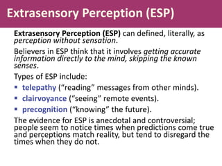 Extrasensory Perception (ESP)
Extrasensory Perception (ESP) can defined, literally, as
perception without sensation.
Believers in ESP think that it involves getting accurate
information directly to the mind, skipping the known
senses.
Types of ESP include:
 telepathy (“reading” messages from other minds).
 clairvoyance (“seeing” remote events).
 precognition (“knowing” the future).
The evidence for ESP is anecdotal and controversial;
people seem to notice times when predictions come true
and perceptions match reality, but tend to disregard the
times when they do not.
 