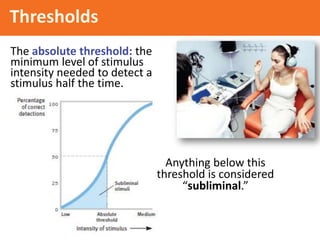 Thresholds
The absolute threshold: the
minimum level of stimulus
intensity needed to detect a
stimulus half the time.
Anything below this
threshold is considered
“subliminal.”
 