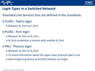 © 2009 EMC Corporation. All rights reserved.
Login Types in a Switched Network
Extended Link Services that are defined in the standards:
o FLOGI - Fabric login
o Between N_Port to F_Port
o PLOGI - Port login
o Between N_Port to N_Port
o N_Port establishes a session with another N_Port
o PRLI - Process login
o Between N_Port to N_Port
o To share information about the upper layer protocol type in use
o And recognizing device as the SCSI initiator, or target
 