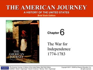 Copyright ©2011, ©2008 by Pearson Education, Inc.
All rights reserved.
The American Journey: A History of the United States, Brief Sixth Edition
Goldfield • Abbott • Argersinger • DeJohn Anderson • Barney • Weir • Argersinger
THE AMERICAN JOURNEYTHE AMERICAN JOURNEY
A HISTORY OF THE UNITED STATESA HISTORY OF THE UNITED STATES
Brief Sixth Edition
Chapter
The War for
Independence
1774-1783
6
 