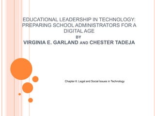 EDUCATIONAL LEADERSHIP IN TECHNOLOGY:
PREPARING SCHOOL ADMINISTRATORS FOR A
DIGITAL AGE
BY
VIRGINIA E. GARLAND AND CHESTER TADEJA
Chapter 6: Legal and Social Issues in Technology
 