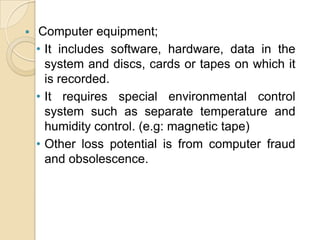 

Computer equipment;
• It includes software, hardware, data in the
system and discs, cards or tapes on which it
is recorded.
• It requires special environmental control
system such as separate temperature and
humidity control. (e.g: magnetic tape)
• Other loss potential is from computer fraud
and obsolescence.

 