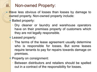 iii.


Non-owned Property:

Have less obvious of losses than losses by damage to
owned property. Non-owned property include:
 Bailed property:
 Dry cleaner or laundry and warehouse operators
have on their premises property of customers which
they are not legally responsible.
 Leased property:
 The terms of the lease agreement usually determine
who is responsible for losses. But some leases
require tenants to pay for repairs towards damage on
premises.
 Property on consignment:
 Between distributors and retailers should be spelled
out in a contract of the responsibility for losses.

 