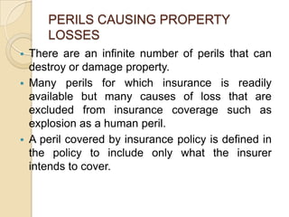 PERILS CAUSING PROPERTY
LOSSES


There are an infinite number of perils that can
destroy or damage property.
 Many perils for which insurance is readily
available but many causes of loss that are
excluded from insurance coverage such as
explosion as a human peril.
 A peril covered by insurance policy is defined in
the policy to include only what the insurer
intends to cover.

 